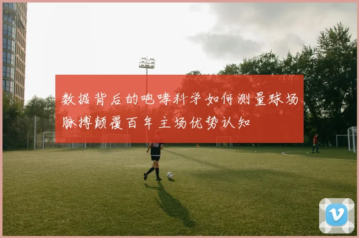 数据背后的咆哮科学如何测量球场脉搏颠覆百年主场优势认知